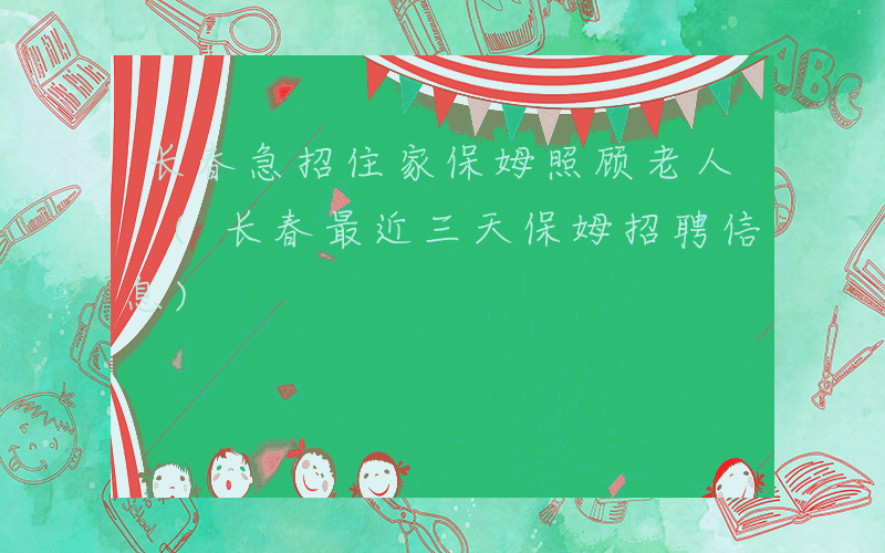 长春急招住家保姆照顾老人 (长春最近三天保姆招聘信息)